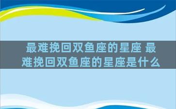 最难挽回双鱼座的星座 最难挽回双鱼座的星座是什么